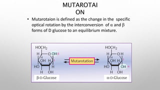 • Mutarotaion is defined as the change in the specific
optical rotation by the interconversion of α and β
forms of D glucose to an equilibrium mixture.
MUTAROTAI
ON
 