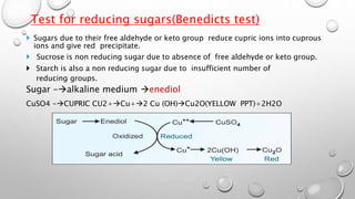  Sugars due to their free aldehyde or keto group reduce cupric ions into cuprous
ions and give red precipitate.
 Sucrose is non reducing sugar due to absence of free aldehyde or keto group.
 Starch is also a non reducing sugar due to insufficient number of
reducing groups.
Sugar -alkaline medium enediol
CuSO4 -CUPRIC CU2+Cu+2 Cu (OH)Cu2O(YELLOW PPT)+2H2O
Test for reducing sugars(Benedicts test)
 