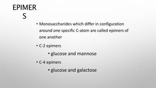 EPIMER
S
• Monosaccharides which differ in configuration
around one specific C-atom are called epimers of
one another
• C-2 epimers
• glucose and mannose
• C-4 epimers
• glucose and galactose
 