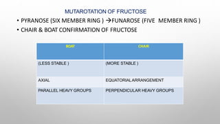 MUTAROTATION OF FRUCTOSE
• PYRANOSE (SIX MEMBER RING ) FUNAROSE (FIVE MEMBER RING )
• CHAIR & BOAT CONFIRMATION OF FRUCTOSE
BOAT CHAIR
(LESS STABLE ) (MORE STABLE )
AXIAL EQUATORIALARRANGEMENT
PARALLEL HEAVY GROUPS PERPENDICULAR HEAVY GROUPS
 