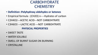 CARBOHYDRATE
CHEMISTRY
• Definition :Polyhydroxy aldehydes or ketones
• Empirical formula : (CH2O) n----Hydrates of carbon
• C2H4O2---ACETIC ACID---NOT CARBOHTRATE
• C3H6O3 ---LACTIC ACID ---NOT CARBOHTRATE
PHYSICAL PROPERTIES
• SWEET TASTE
• WATER SOLUBLE
• SMELL OF BURNT SUGAR ON BURNING
• CRYSTALLINE
 