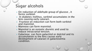 On reduction of aldehyde group of glucose , it
forms sorbitol.
 In diabetes mellitus, sorbitol accumulates in the
lens causing early cataract.
 Fructose on reduction can form both sorbitol
and mannitol.
 Mannose can form mannitol.
 Mannitol is an osmotic diuretic and used to
reduce intracranial tension.
 Galactose can form galactitol or dulcitol and its
accumulation in the lens causes early
development of cataract in galactosemia
condition.
 