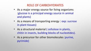 . ROLE OF CARBOHYDRATES
•
•
•
•
As a major energy source for living organisms
(glucose is a principal energy source in animal
and plants)
As a means of transporting energy ( exp: sucrose
in plant tissues)
As a structural material ( cellulose in plants,
chitin in insects, building blocks of nucleotides).
As a precursor for other biomolecules (purine,
pyrimide)
 