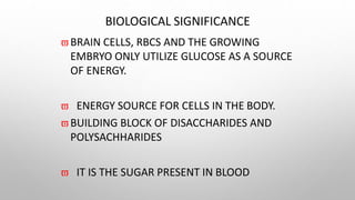 BIOLOGICAL SIGNIFICANCE
BRAIN CELLS, RBCS AND THE GROWING
EMBRYO ONLY UTILIZE GLUCOSE AS A SOURCE
OF ENERGY.
 ENERGY SOURCE FOR CELLS IN THE BODY.
BUILDING BLOCK OF DISACCHARIDES AND
POLYSACHHARIDES
 IT IS THE SUGAR PRESENT IN BLOOD
 