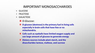 IMPORTANT MONOSACCHARIDES
•
•
•
GLUCOSE
FRUCTOSE
GALACTOSE
D-Glucose:
D-glucose (dextrose) is the primary fuel in living cells
especially in brain cells that have few or no
mitochondria.
Cells such as eyeballs have limited oxygen supply and
use large amount of glucose to generate energy
Dietary sources include plant starch, and the
disaccharides lactose, maltose, and sucrose
 