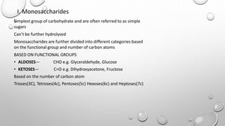 I. Monosaccharides
Simplest group of carbohydrate and are often referred to as simple
sugars
Can’t be further hydrolysed
Monosaccharides are further divided into different categories based
on the functional group and number of carbon atoms
BASED ON FUNCTIONAL GROUPS
• ALDOSES— CHO e.g. Glyceraldehyde, Glucose
• KETOSES— C=O e.g. Dihydroxyacetone, Fructose
Based on the number of carbon atom
Trioses(3C), Tetroses(4c), Pentoses(5c) Hexoses(6c) and Heptoses(7c)
 