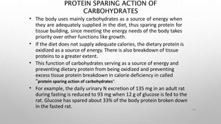 PROTEIN SPARING ACTION OF
CARBOHYDRATES
44
•
•
•
•
The body uses mainly carbohydrates as a source of energy when
they are adequately supplied in the diet, thus sparing protein for
tissue building, since meeting the energy needs of the body takes
priority over other functions like growth.
If the diet does not supply adequate calories, the dietary protein is
oxidized as a source of energy. There is also breakdown of tissue
proteins to a greater extent.
This function of carbohydrates serving as a source of energy and
preventing dietary protein from being oxidized and preventing
excess tissue protein breakdown in calorie deficiency in called
“protein sparing action of carbohydrates”.
For example, the daily urinary N excretion of 135 mg in an adult rat
during fasting is reduced to 93 mg when 12 g of glucose is fed to the
rat. Glucose has spared about 33% of the body protein broken down
in the fasted rat.
 