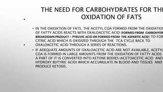 THE NEED FOR CARBOHYDRATES FOR THE
OXIDATION OF FATS
• IN THE OXIDATION OF FATS, THE ACETYL COA FORMED FROM THE OXIDATION
OF FATTY ACIDS REACTS WITH OXALOACETIC ACID (FORMED FROM CARBOHYDR
BREAKDOWN PRODUCT – PYRUVIC ACID OR FORMED FROM THE ASPARTIC ACID) TO FOR
CITRIC ACID WHICH IS OXIDIZED THROUGH THE TCA CYCLE BACK TO
OXALOACETIC ACID THROUGH A SERIES OF REACTIONS.
• IF ADEQUATE AMOUNTS OF OXALOACETIC ACID ARE NOT AVAILABLE, ACETYL
COA IS FORMED IN LARGE AMOUNTS FROM THE OXIDATION OF FATTY ACIDS
A PART OF IT IS CONVERTED INTO KETONE BODIES (ACETOACETIC ACID AND
HYDROXY BUTYRIC ACID) WHICH ACCUMULATE IN BLOOD AND TISSUES AND
PRODUCE KETOSIS.
45
•
•
 