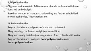 II. Oligosaccharides
Oligosaccharide contain 2-10 monosaccharide molecule which are
liberated on hydrolysis.
Based on number of monosaccharide they are further subdivided
into Disaccharides, Trisaccharides etc
III. Polysaccharides
Polysaccharides are polymers of monosaccharide unit
They have high molecular weight(up to a million)
They are usually tasteless(non-sugars) and form colloids with water
Polysaccharides are two types homopolysaccharides and
heteropolysaccharides
 