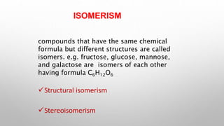 ISOMERISM
compounds that have the same chemical
formula but different structures are called
isomers. e.g. fructose, glucose, mannose,
and galactose are isomers of each other
having formula C6H12O6
Structural isomerism
Stereoisomerism
 