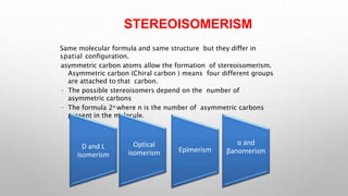 STEREOISOMERISM
Same molecular formula and same structure but they differ in
spatial configuration.
asymmetric carbon atoms allow the formation of stereoisomerism.
Asymmetric carbon (Chiral carbon ) means four different groups
are attached to that carbon.
The possible stereoisomers depend on the number of
asymmetric carbons
The formula 2n where n is the number of asymmetric carbons
present in the molecule.
D and L
isomerism
Optical
isomerism Epimerism
α and
βanomerism
 