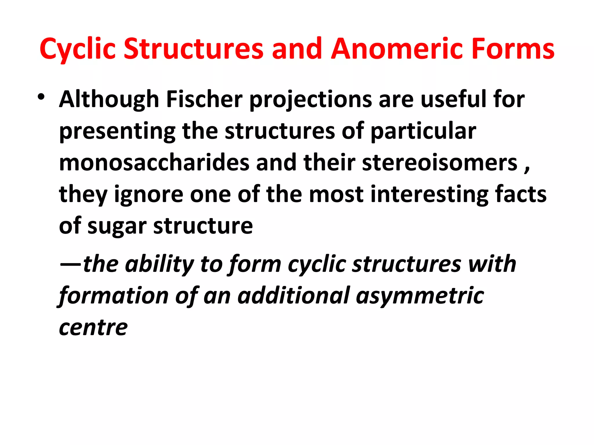Cyclic Structures and Anomeric Forms
• Although Fischer projections are useful for
  presenting the structures of particular
  monosaccharides and their stereoisomers ,
  they ignore one of the most interesting facts
  of sugar structure
  —the ability to form cyclic structures with
  formation of an additional asymmetric
  centre
 