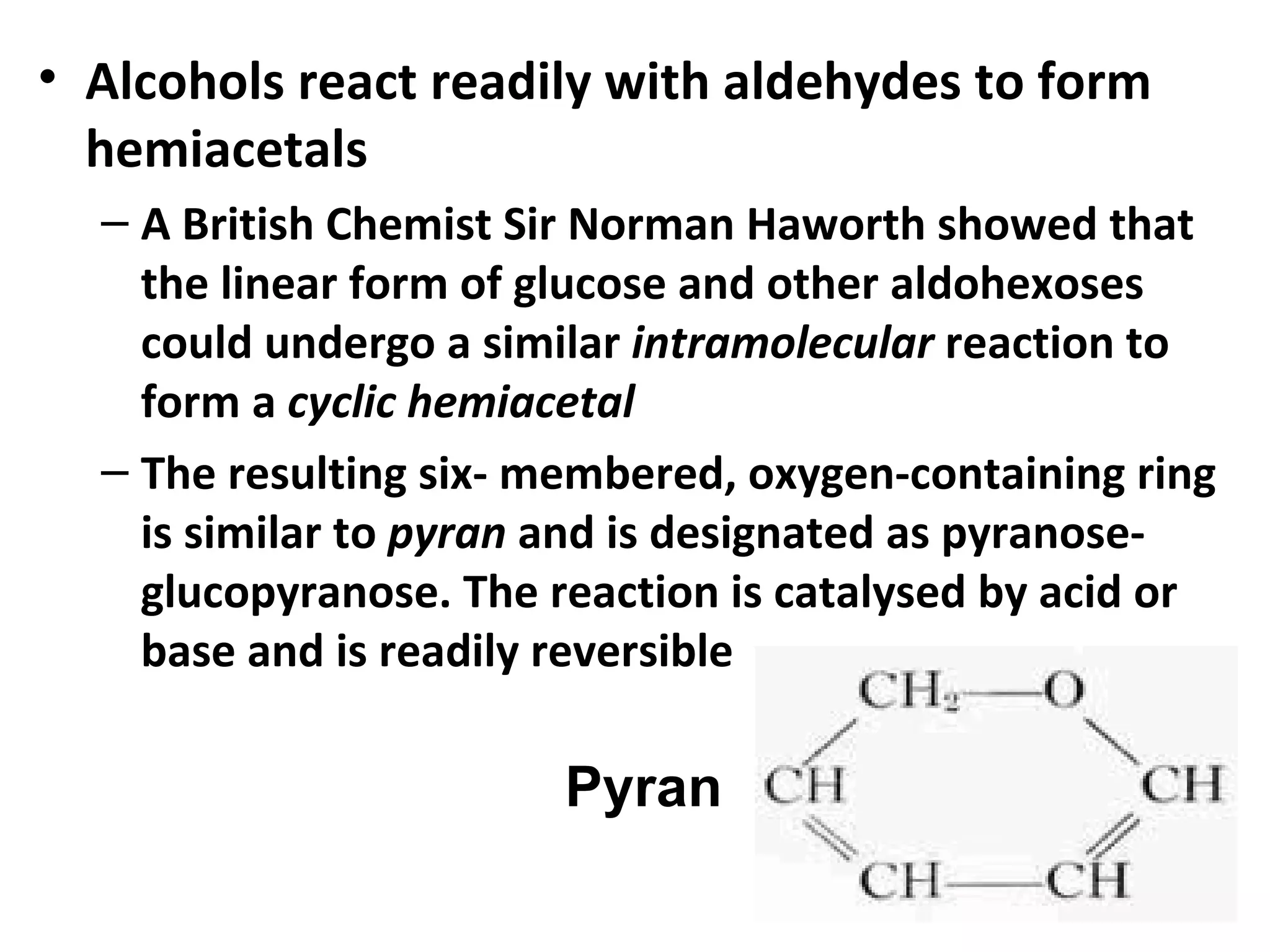 • Alcohols react readily with aldehydes to form
  hemiacetals
  – A British Chemist Sir Norman Haworth showed that
    the linear form of glucose and other aldohexoses
    could undergo a similar intramolecular reaction to
    form a cyclic hemiacetal
  – The resulting six- membered, oxygen-containing ring
    is similar to pyran and is designated as pyranose-
    glucopyranose. The reaction is catalysed by acid or
    base and is readily reversible

                        Pyran
 