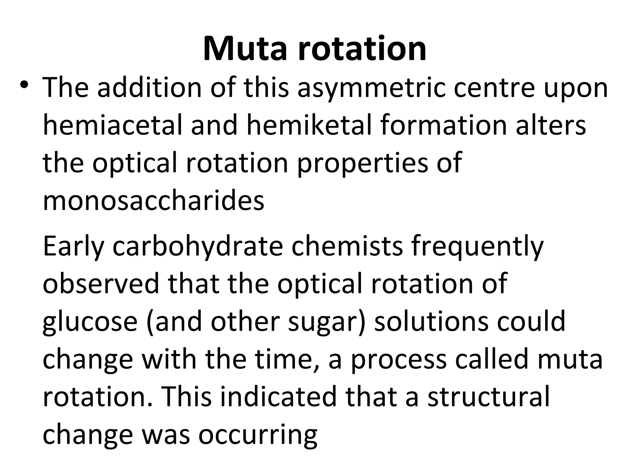 Muta rotation
• The addition of this asymmetric centre upon
  hemiacetal and hemiketal formation alters
  the optical rotation properties of
  monosaccharides
  Early carbohydrate chemists frequently
  observed that the optical rotation of
  glucose (and other sugar) solutions could
  change with the time, a process called muta
  rotation. This indicated that a structural
  change was occurring
 