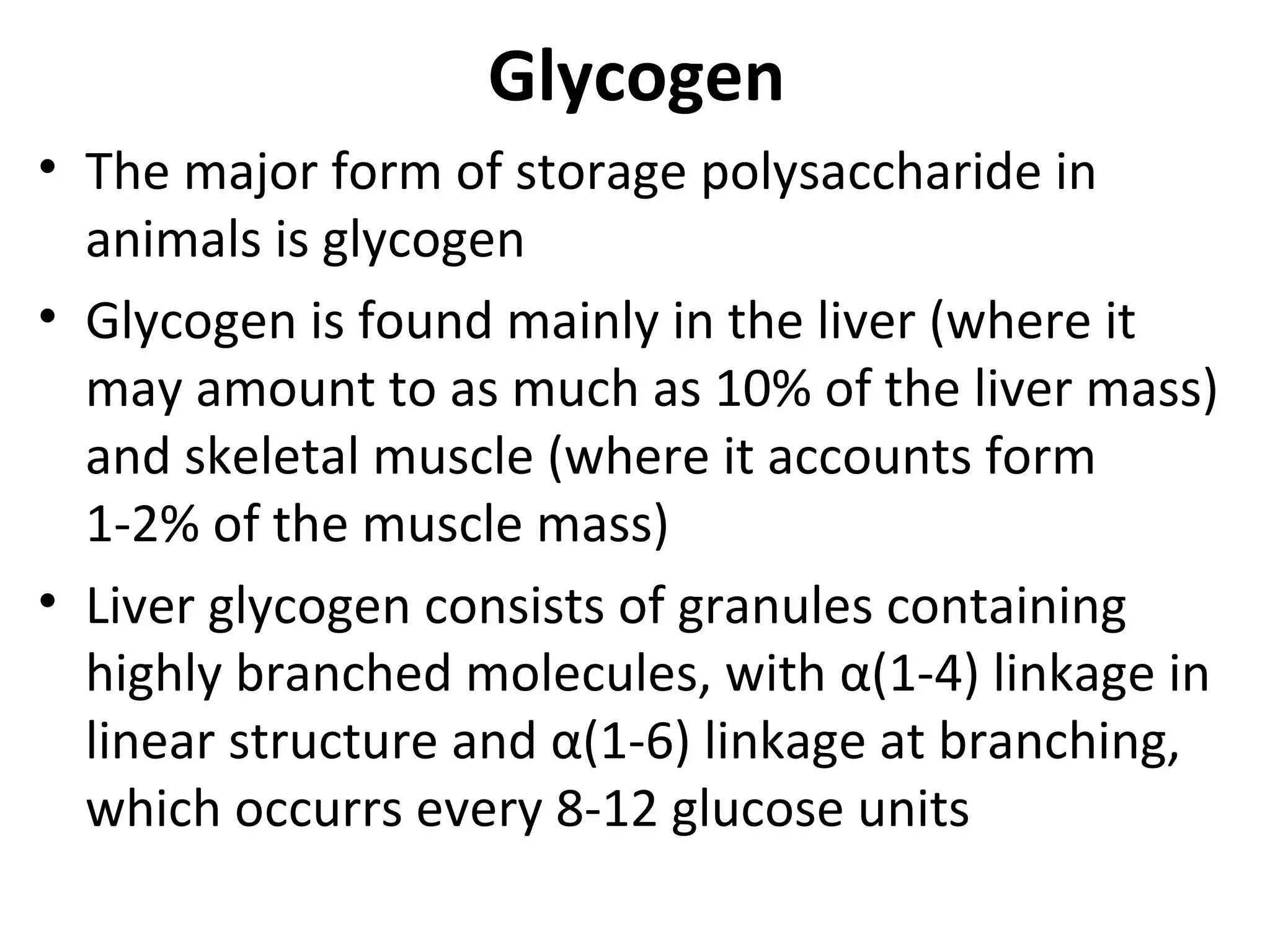 Glycogen
• The major form of storage polysaccharide in
  animals is glycogen
• Glycogen is found mainly in the liver (where it
  may amount to as much as 10% of the liver mass)
  and skeletal muscle (where it accounts form
  1-2% of the muscle mass)
• Liver glycogen consists of granules containing
  highly branched molecules, with α(1-4) linkage in
  linear structure and α(1-6) linkage at branching,
  which occurrs every 8-12 glucose units
 