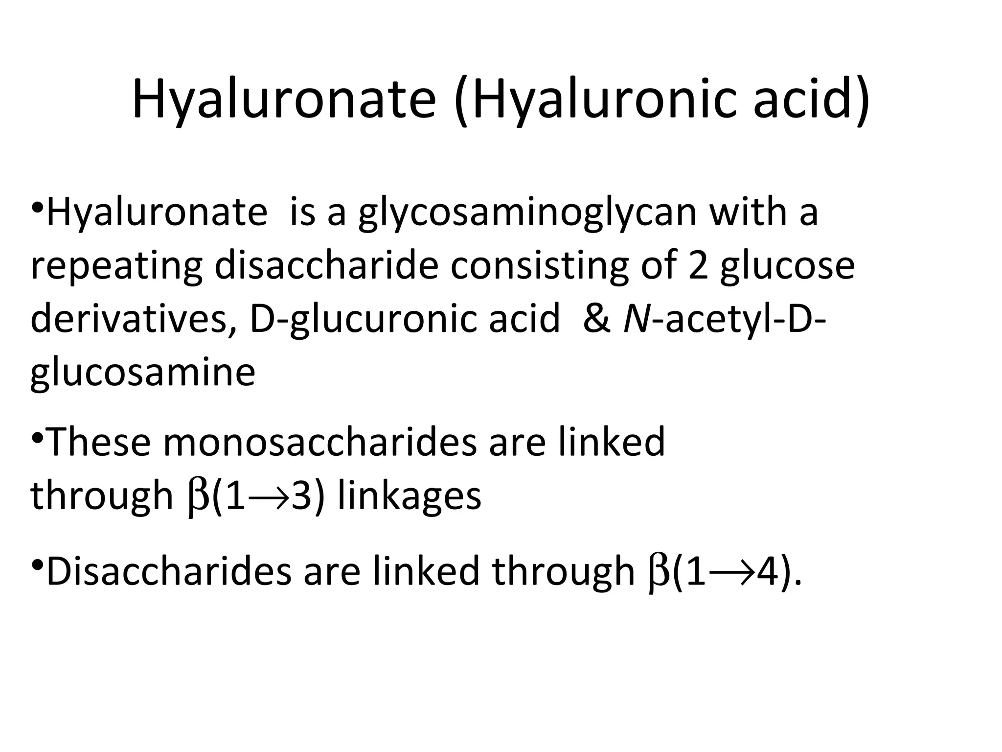 Hyaluronate (Hyaluronic acid)
•Hyaluronate is a glycosaminoglycan with a
repeating disaccharide consisting of 2 glucose
derivatives, D-glucuronic acid & N-acetyl-D-
glucosamine
•These monosaccharides are linked
through β(1→3) linkages
•Disaccharides are linked through β(1→4).
 