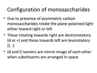 Configuration of monosaccharides
• Due to presence of asymmetric carbon
  monosaccharides rotate the plane polarized light
  either toward right or left
• Those rotating towards right are dextrorotatory
  (d or +) and those towards left are levorotatory
  (l, -)
• (d and l) isomers are mirror image of each other
  when substituents are arranged in space
 