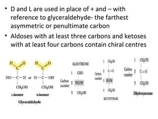 • D and L are used in place of + and – with
  reference to glyceraldehyde- the farthest
  asymmetric or penultimate carbon
• Aldoses with at least three carbons and ketoses
  with at least four carbons contain chiral centres
 