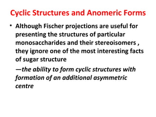 Cyclic Structures and Anomeric Forms
• Although Fischer projections are useful for
  presenting the structures of particular
  monosaccharides and their stereoisomers ,
  they ignore one of the most interesting facts
  of sugar structure
  —the ability to form cyclic structures with
  formation of an additional asymmetric
  centre
 
