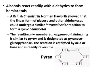 • Alcohols react readily with aldehydes to form
  hemiacetals
  – A British Chemist Sir Norman Haworth showed that
    the linear form of glucose and other aldohexoses
    could undergo a similar intramolecular reaction to
    form a cyclic hemiacetal
  – The resulting six- membered, oxygen-containing ring
    is similar to pyran and is designated as pyranose-
    glucopyranose. The reaction is catalysed by acid or
    base and is readily reversible

                        Pyran
 
