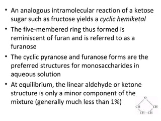 • An analogous intramolecular reaction of a ketose
  sugar such as fructose yields a cyclic hemiketal
• The five-membered ring thus formed is
  reminiscent of furan and is referred to as a
  furanose
• The cyclic pyranose and furanose forms are the
  preferred structures for monosaccharides in
  aqueous solution
• At equilibrium, the linear aldehyde or ketone
  structure is only a minor component of the
  mixture (generally much less than 1%)
 
