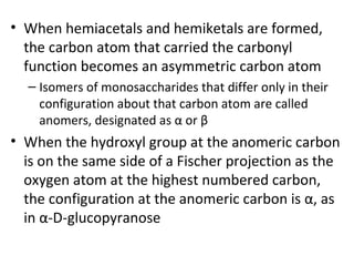 • When hemiacetals and hemiketals are formed,
  the carbon atom that carried the carbonyl
  function becomes an asymmetric carbon atom
  – Isomers of monosaccharides that differ only in their
    configuration about that carbon atom are called
    anomers, designated as α or β
• When the hydroxyl group at the anomeric carbon
  is on the same side of a Fischer projection as the
  oxygen atom at the highest numbered carbon,
  the configuration at the anomeric carbon is α, as
  in α-D-glucopyranose
 