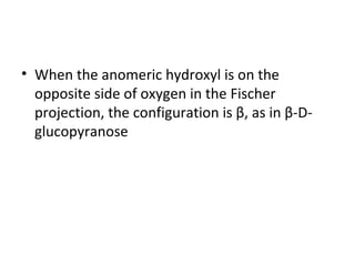 • When the anomeric hydroxyl is on the
  opposite side of oxygen in the Fischer
  projection, the configuration is β, as in β-D-
  glucopyranose
 