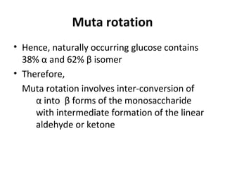 Muta rotation
• Hence, naturally occurring glucose contains
  38% α and 62% β isomer
• Therefore,
  Muta rotation involves inter-conversion of
     α into β forms of the monosaccharide
     with intermediate formation of the linear
     aldehyde or ketone
 