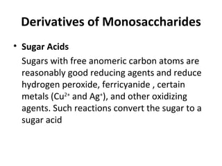 Derivatives of Monosaccharides
• Sugar Acids
  Sugars with free anomeric carbon atoms are
  reasonably good reducing agents and reduce
  hydrogen peroxide, ferricyanide , certain
  metals (Cu2+ and Ag+), and other oxidizing
  agents. Such reactions convert the sugar to a
  sugar acid
 