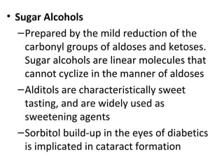 • Sugar Alcohols
   – Prepared by the mild reduction of the
     carbonyl groups of aldoses and ketoses.
     Sugar alcohols are linear molecules that
     cannot cyclize in the manner of aldoses
   – Alditols are characteristically sweet
     tasting, and are widely used as
     sweetening agents
   – Sorbitol build-up in the eyes of diabetics
     is implicated in cataract formation
 