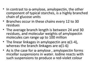 • In contrast to α-amylose, amylopectin, the other
  component of typical starches, is a highly branched
  chain of glucose units
• Branches occur in these chains every 12 to 30
  residues
• The average branch length is between 24 and 30
  residues, and molecular weights of amylopectin
  molecules can range up to 100 million
• The linear linkages in amylopectin are α(1-4),
  whereas the branch linkages are α(1-6)
• As is the case for α-amylose , amylopectin forms
  micellar suspensions in water. Iodine reacts with
  such suspensions to produce a red-violet colour
 