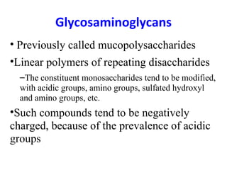 Glycosaminoglycans
• Previously called mucopolysaccharides
•Linear polymers of repeating disaccharides
  –The constituent monosaccharides tend to be modified,
  with acidic groups, amino groups, sulfated hydroxyl
  and amino groups, etc.
•Such compounds tend to be negatively
charged, because of the prevalence of acidic
groups
 
