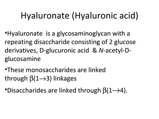 Hyaluronate (Hyaluronic acid)
•Hyaluronate is a glycosaminoglycan with a
repeating disaccharide consisting of 2 glucose
derivatives, D-glucuronic acid & N-acetyl-D-
glucosamine
•These monosaccharides are linked
through β(1→3) linkages
•Disaccharides are linked through β(1→4).
 