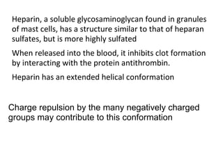 Heparin, a soluble glycosaminoglycan found in granules
of mast cells, has a structure similar to that of heparan
sulfates, but is more highly sulfated
When released into the blood, it inhibits clot formation
by interacting with the protein antithrombin.
Heparin has an extended helical conformation


Charge repulsion by the many negatively charged
groups may contribute to this conformation
 