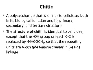 Chitin
• A polysaccharide that is similar to cellulose, both
  in its biological function and its primary,
  secondary, and tertiary structure
• The structure of chitin is identical to cellulose,
  except that the -OH group on each C-2 is
  replaced by -NHCOCH3, so that the repeating
  units are N-acetyl-D-glucosamines in β-(1-4)
  linkage
 
