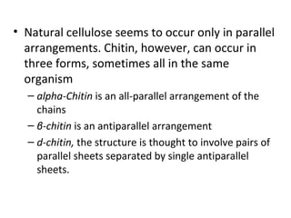 • Natural cellulose seems to occur only in parallel
  arrangements. Chitin, however, can occur in
  three forms, sometimes all in the same
  organism
  – alpha-Chitin is an all-parallel arrangement of the
    chains
  – β-chitin is an antiparallel arrangement
  – d-chitin, the structure is thought to involve pairs of
    parallel sheets separated by single antiparallel
    sheets.
 