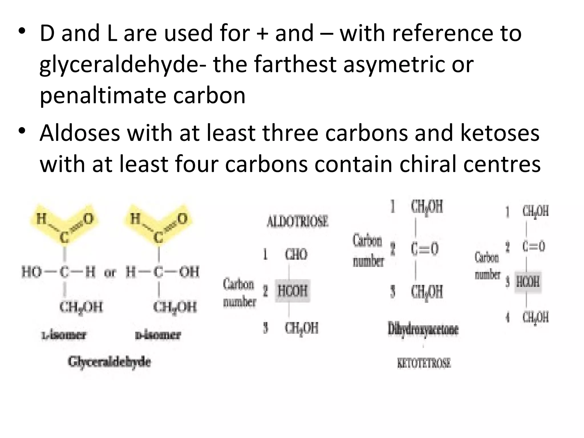 • D and L are used for + and – with reference to
glyceraldehyde- the farthest asymetric or
penaltimate carbon
• Aldoses with at least three carbons and ketoses
with at least four carbons contain chiral centres
 