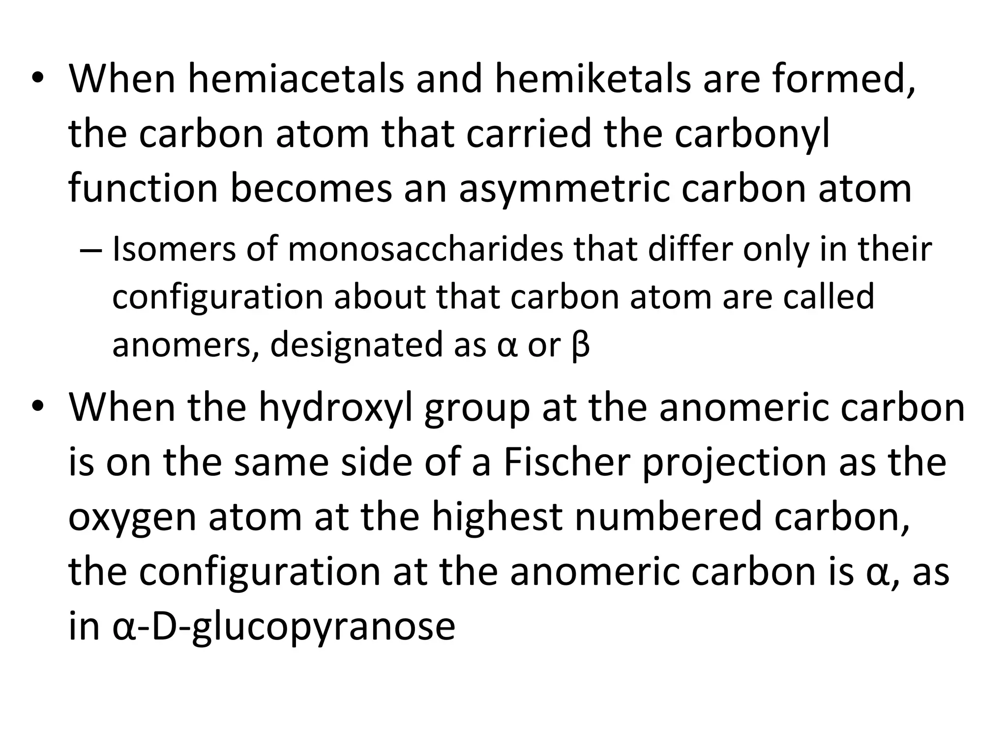 • When hemiacetals and hemiketals are formed,
the carbon atom that carried the carbonyl
function becomes an asymmetric carbon atom
– Isomers of monosaccharides that differ only in their
configuration about that carbon atom are called
anomers, designated as α or β
• When the hydroxyl group at the anomeric carbon
is on the same side of a Fischer projection as the
oxygen atom at the highest numbered carbon,
the configuration at the anomeric carbon is α, as
in α-D-glucopyranose
 