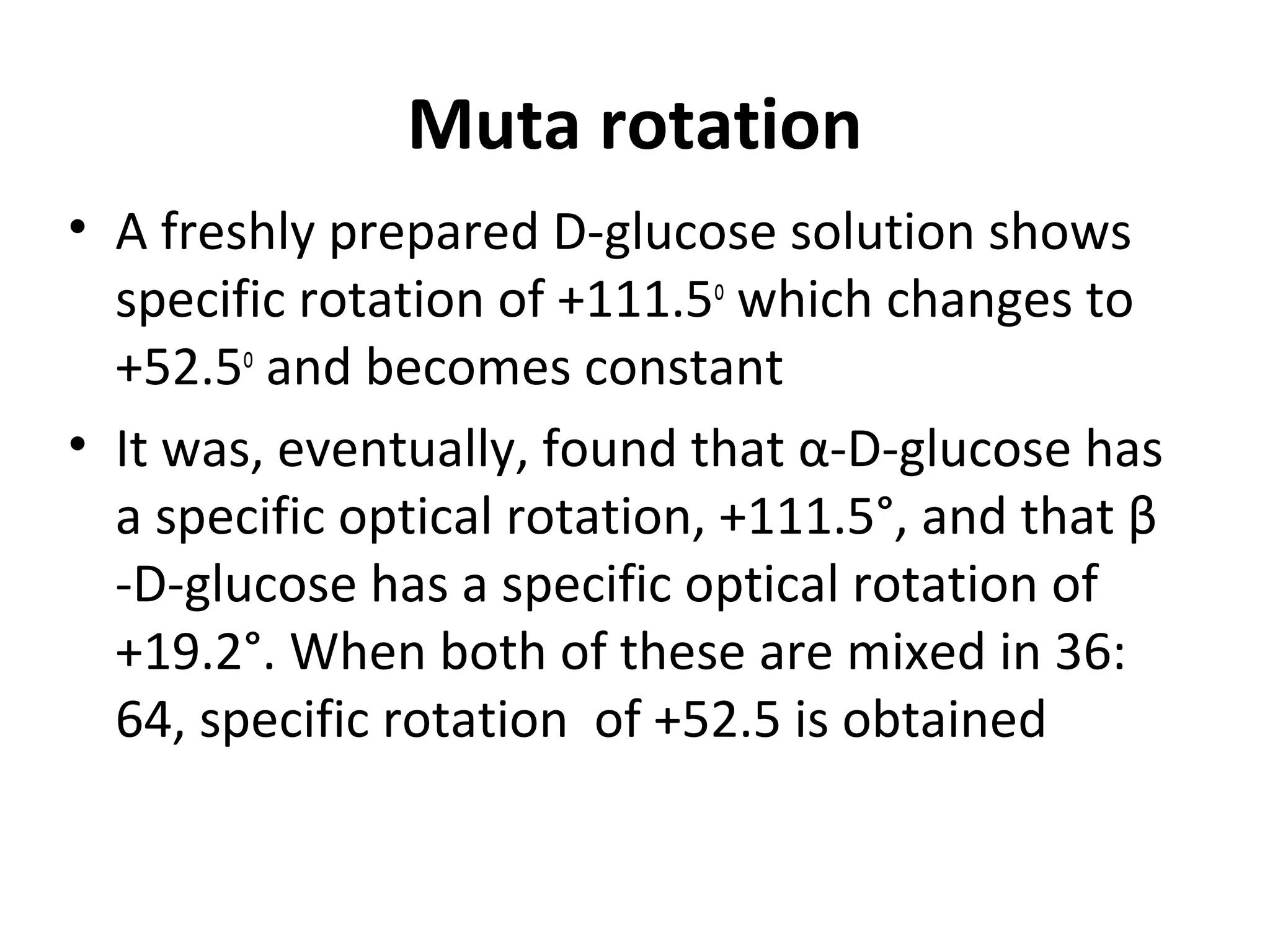 Muta rotation
• A freshly prepared D-glucose solution shows
specific rotation of +111.5o
which changes to
+52.5o
and becomes constant
• It was, eventually, found that α-D-glucose has
a specific optical rotation, +111.5°, and that β
-D-glucose has a specific optical rotation of
+19.2°. When both of these are mixed in 36:
64, specific rotation of +52.5 is obtained
 