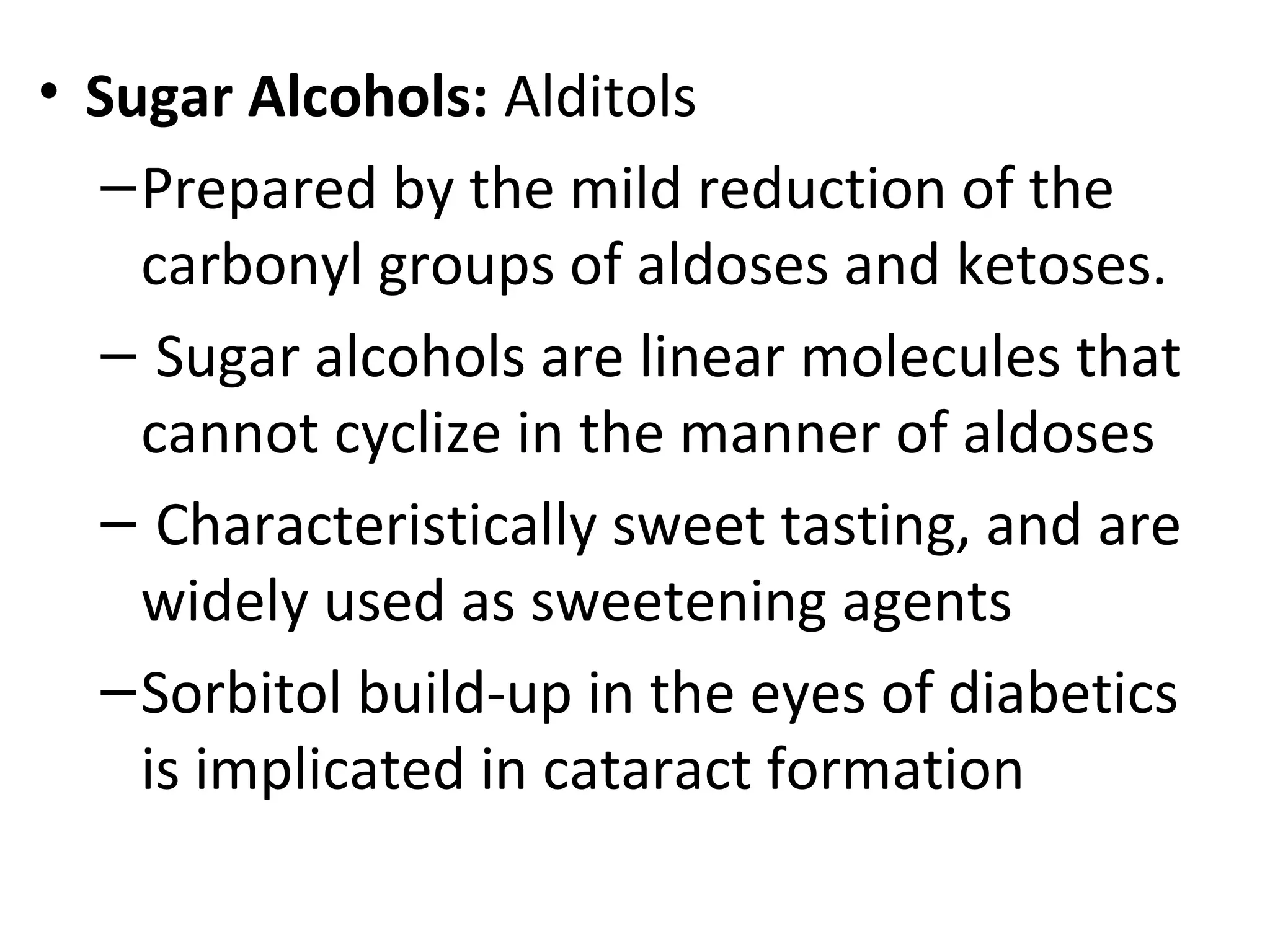 • Sugar Alcohols: Alditols
–Prepared by the mild reduction of the
carbonyl groups of aldoses and ketoses.
– Sugar alcohols are linear molecules that
cannot cyclize in the manner of aldoses
– Characteristically sweet tasting, and are
widely used as sweetening agents
–Sorbitol build-up in the eyes of diabetics
is implicated in cataract formation
 
