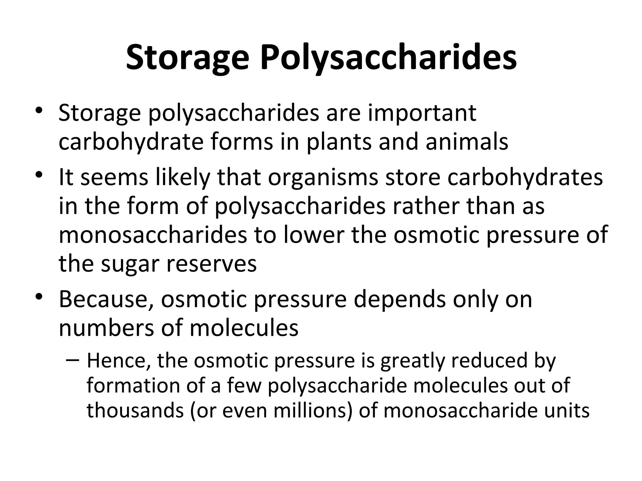 Storage Polysaccharides
• Storage polysaccharides are important
carbohydrate forms in plants and animals
• It seems likely that organisms store carbohydrates
in the form of polysaccharides rather than as
monosaccharides to lower the osmotic pressure of
the sugar reserves
• Because, osmotic pressure depends only on
numbers of molecules
– Hence, the osmotic pressure is greatly reduced by
formation of a few polysaccharide molecules out of
thousands (or even millions) of monosaccharide units
 