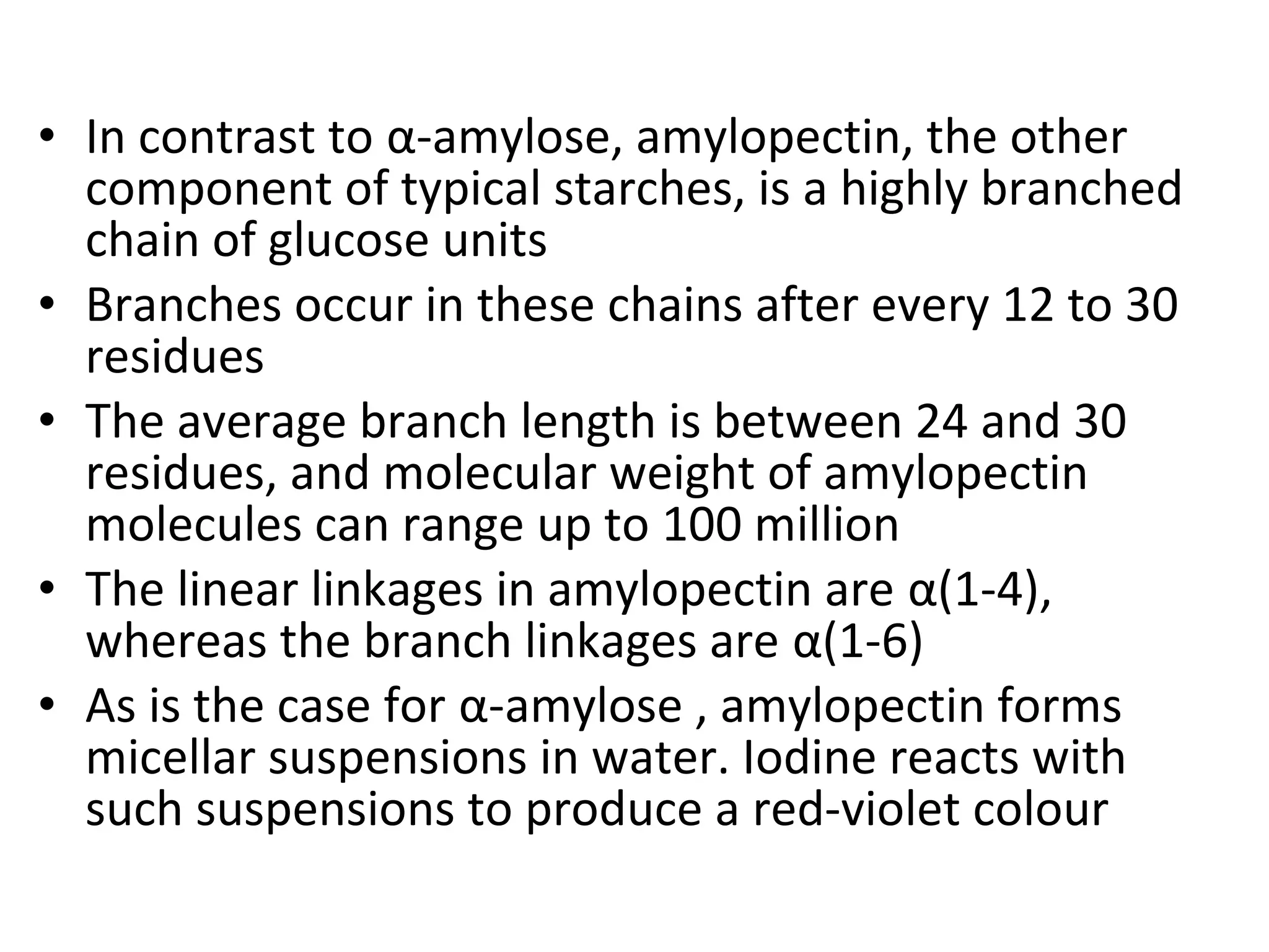 • In contrast to α-amylose, amylopectin, the other
component of typical starches, is a highly branched
chain of glucose units
• Branches occur in these chains after every 12 to 30
residues
• The average branch length is between 24 and 30
residues, and molecular weight of amylopectin
molecules can range up to 100 million
• The linear linkages in amylopectin are α(1-4),
whereas the branch linkages are α(1-6)
• As is the case for α-amylose , amylopectin forms
micellar suspensions in water. Iodine reacts with
such suspensions to produce a red-violet colour
 