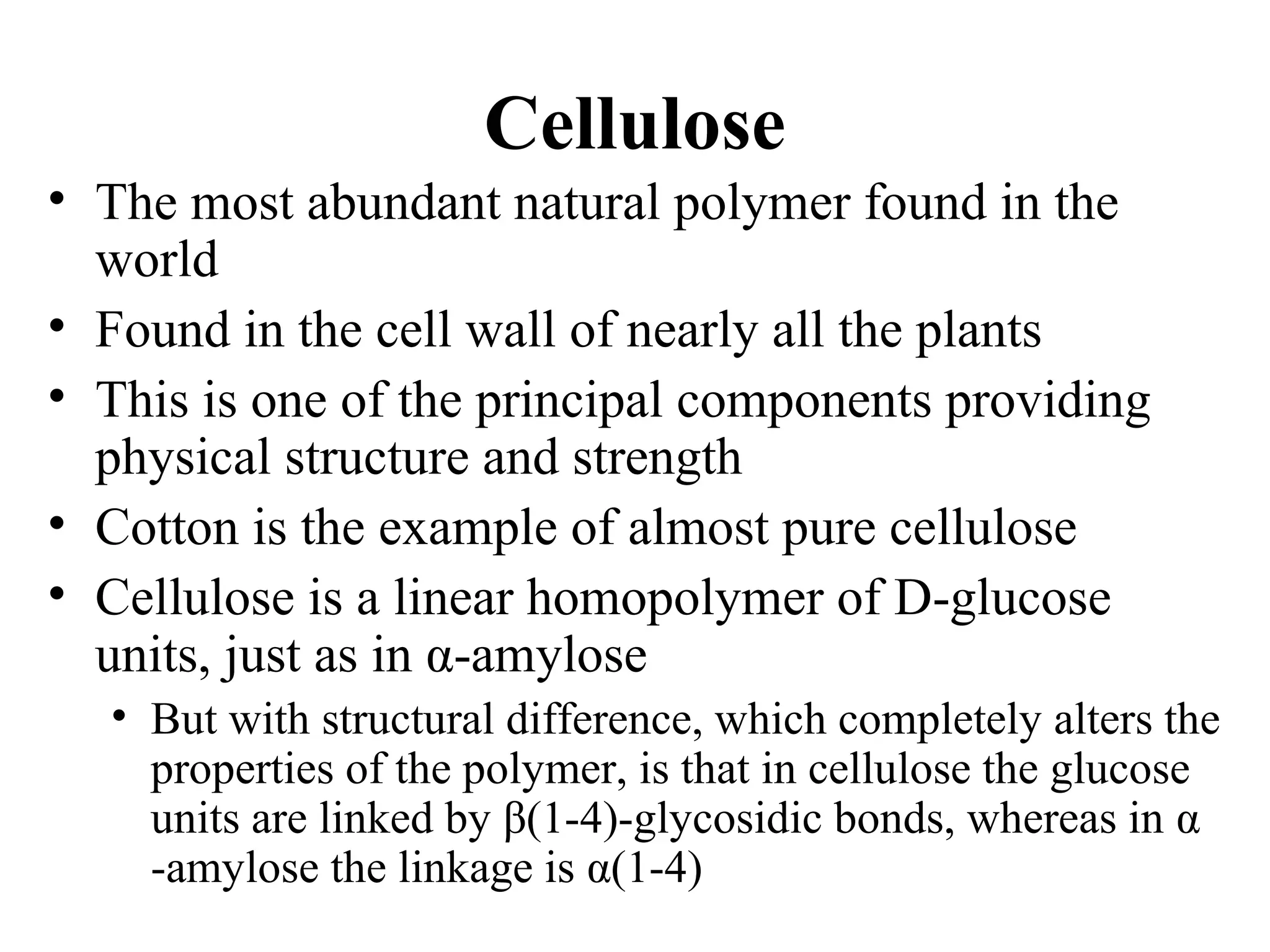 Cellulose
• The most abundant natural polymer found in the
world
• Found in the cell wall of nearly all the plants
• This is one of the principal components providing
physical structure and strength
• Cotton is the example of almost pure cellulose
• Cellulose is a linear homopolymer of D-glucose
units, just as in α-amylose
• But with structural difference, which completely alters the
properties of the polymer, is that in cellulose the glucose
units are linked by β(1-4)-glycosidic bonds, whereas in α
-amylose the linkage is α(1-4)
 