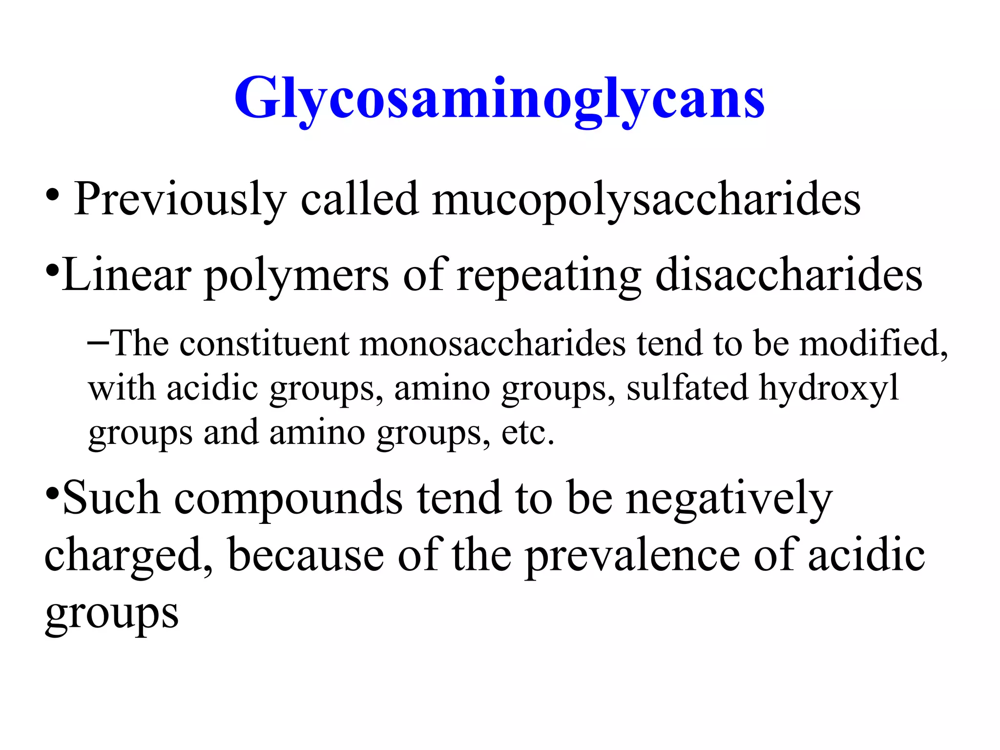 Glycosaminoglycans
• Previously called mucopolysaccharides
•Linear polymers of repeating disaccharides
–The constituent monosaccharides tend to be modified,
with acidic groups, amino groups, sulfated hydroxyl
groups and amino groups, etc.
•Such compounds tend to be negatively
charged, because of the prevalence of acidic
groups
 
