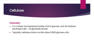 Cellulose
Chemistry
● It is a linear homopolysaccharide of β-D-glucose, and all residues
are linked in β(1→4) glycosidic bonds.
● Typically, cellulose chains contain about 5000 glucose units.
 