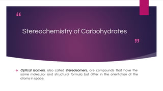 “
”
Stereochemistry of Carbohydrates
❖ Optical isomers, also called stereoisomers, are compounds that have the
same molecular and structural formula but differ in the orientation of the
atoms in space.
 