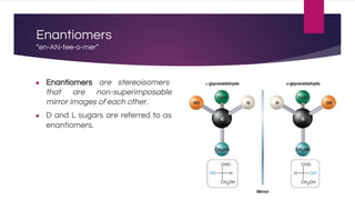 Enantiomers
“en-AN-tee-o-mer”
● Enantiomers are stereoisomers
that are non-superimposable
mirror images of each other.
● D and L sugars are referred to as
enantiomers.
 