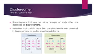 Diastereomer
“dye-a-STEER-ee-o-mer”
● Stereoisomers that are not mirror images of each other are
described as diastereomers .
● Molecules that contain more than one chiral center can also exist
in diastereomeric as well as enantiomeric forms.
 