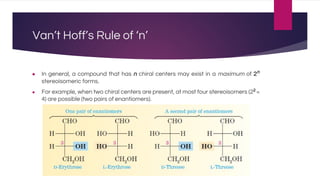 Van’t Hoff’s Rule of ‘n’
● In general, a compound that has n chiral centers may exist in a maximum of 2n
stereoisomeric forms.
● For example, when two chiral centers are present, at most four stereoisomers (22
=
4) are possible (two pairs of enantiomers).
 