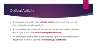 Optical Activity
● Enantiomers are said to be optically active because of the way they
interact with plane-polarized light.
● An enantiomer that rotates plane-polarized light in a clockwise direction
(to the right) is said to be dextrorotatory (+) enantiomer.
● An enantiomer that rotates plane-polarized light in a counterclockwise
direction (to the left) is said to be levorotatory (-) enantiomer.
 